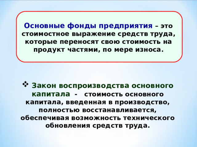 Основные фонды предприятия – это стоимостное выражение средств труда, которые переносят свою стоимость на продукт частями, по мере износа.  Закон воспроизводства основного капитала -  стоимость основного капитала, введенная в производство, полностью восстанавливается, обеспечивая возможность технического обновления средств труда. 