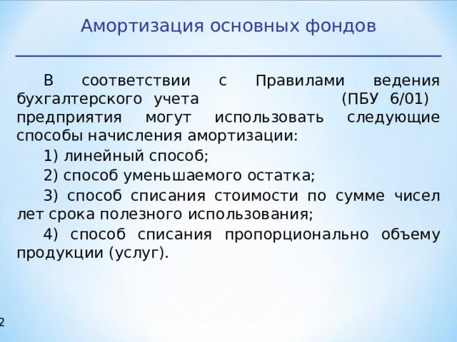 Амортизация основных фондов В соответствии с Правилами ведения бухгалтерского учета (ПБУ 6/01) предприятия могут использовать следующие способы начисления амортизации: 1) линейный способ; 2) способ уменьшаемого остатка; 3) способ списания стоимости по сумме чисел лет срока полезного использования; 4) способ списания пропорционально объему продукции (услуг).  