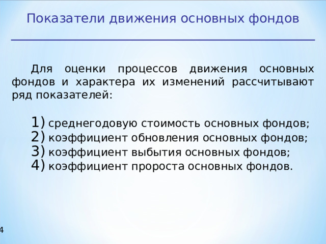Показатели движения основных фондов Для оценки процессов движения основных фондов и характера их изменений рассчитывают ряд показателей:  среднегодовую стоимость основных фондов;  коэффициент обновления основных фондов;  коэффициент выбытия основных фондов;  коэффициент пророста основных фондов.   