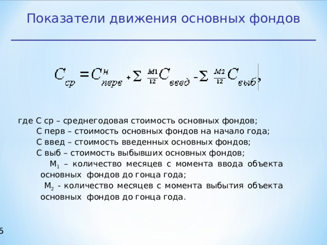 Показатели движения основных фондов где С ср – среднегодовая стоимость основных фондов;  С перв – стоимость основных фондов на начало года;  С введ – стоимость введенных основных фондов;  С выб – стоимость выбывших основных фондов;  М 1 – количество месяцев с момента ввода объекта основных фондов до гонца года;  М 2 - количество месяцев с момента выбытия объекта основных фондов до гонца года.  