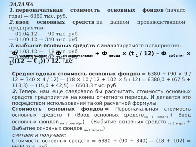 ЗАДАЧА 1.   первоначальная стоимость основных фондов  (начало года) — 6380 тыс. руб.; 2.   ввод основных средств  на данном производственном предприятии: — 01.04.12 —   90 тыс. руб. — 01.09.12 — 340 тыс. руб. 3.   выбытие основных средств  с анализируемого предприятия: —  01.03.12 —   18 тыс. руб. — 01.08.12 — 102 тыс. руб. 1. Ф  среднегодовая  = Ф  первоначальная  + Ф  ввода  × (t  1  / 12) – Ф  выбытия  × ((12 — t  2 )) / 12 , где:  Среднегодовая стоимость основных фондов  = 6380 + (90 × 9 / 12 + 340 × 4 / 12) — (18 × 10 / 12 + 102 × 5 / 12) = 6380,0 + (67,5 + 113,3) — (15,0 + 42,5) = 6503,3 тыс. руб 2.  Теперь нам еще следовало бы рассчитать стоимость основных средств предприятия на конец отчетного периода. И делается это посредством использования такой расчетной формулы: Стоимость основных фондов  = Первоначальная стоимость основных средств + (Ввод основных средств на 1 апреля  + Ввод основных фондов  на 1 сентября ) – (Выбытие основных средств  на 1 марта  + Выбытие основных фондов  на 1 августа ) считаем и получаем: Стоимость основных средств = 6380 + (90 + 340) — (18 + 102) = 6690 тыс. руб.. 