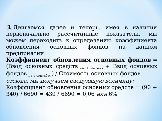 3.  Двигаемся далее и теперь, имея в наличии первоначально рассчитанные показатели, мы можем переходить к определению коэффициента обновления основных фондов на данном предприятии: Коэффициент обновления основных фондов  = (Ввод основных средств  на 1 апреля  + Ввод основных фондов  на 1 сентября ) / Стоимость основных фондов отсюда, мы получаем следующую величину: Коэффициент обновления основных средств = (90 + 340) / 6690 = 430 / 6690 = 0,06  или  6% 