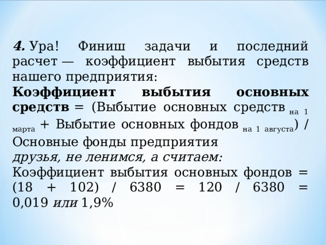 4.  Ура! Финиш задачи и последний расчет — коэффициент выбытия средств нашего предприятия: Коэффициент выбытия основных средств  = (Выбытие основных средств  на 1 марта  + Выбытие основных фондов  на 1 августа ) / Основные фонды предприятия друзья, не ленимся, а считаем: Коэффициент выбытия основных фондов = (18 + 102) / 6380 = 120 / 6380 = 0,019  или  1,9% 