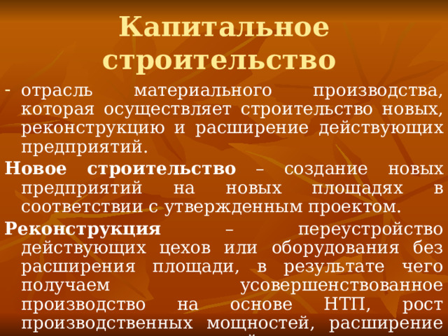 Капитальное строительство отрасль материального производства, которая осуществляет строительство новых, реконструкцию и расширение действующих предприятий. Новое строительство – создание новых предприятий на новых площадях в соответствии с утвержденным проектом. Реконструкция – переустройство действующих цехов или оборудования без расширения площади, в результате чего получаем усовершенствованное производство на основе НТП, рост производственных мощностей, расширение ассортимента готовой продукции и улучшение ее качества. 