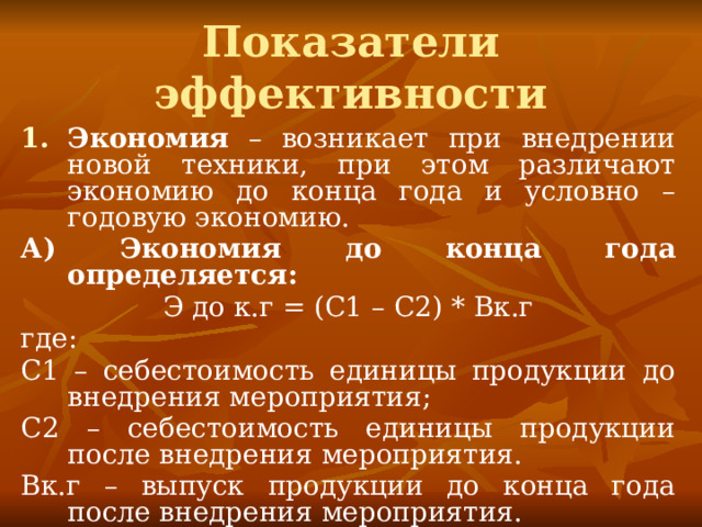 Показатели эффективности Экономия – возникает при внедрении новой техники, при этом различают экономию до конца года и условно – годовую экономию. А) Экономия до конца года определяется: Э до к.г = (С1 – С2) * Вк.г где: С1 – себестоимость единицы продукции до внедрения мероприятия; С2 – себестоимость единицы продукции после внедрения мероприятия. Вк.г – выпуск продукции до конца года после внедрения мероприятия. 