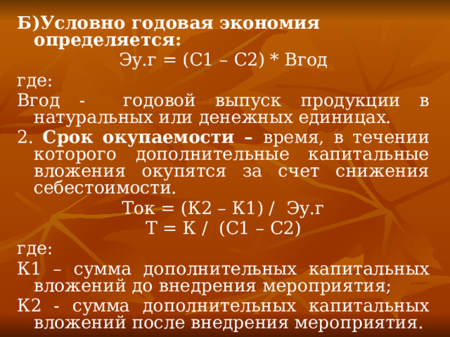 Б)Условно годовая экономия определяется: Эу.г = (С1 – С2) * Вгод где: Вгод - годовой выпуск продукции в натуральных или денежных единицах. 2. Срок окупаемости – время, в течении которого дополнительные капитальные вложения окупятся за счет снижения себестоимости. Ток = (К2 – К1) / Эу.г Т = К / (С1 – С2) где: К1 – сумма дополнительных капитальных вложений до внедрения мероприятия; К2 - сумма дополнительных капитальных вложений после внедрения мероприятия. 