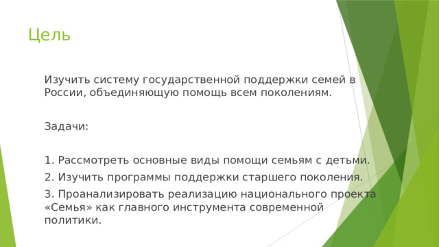 Цель Изучить систему государственной поддержки семей в России, объединяющую помощь всем поколениям. Задачи: 1. Рассмотреть основные виды помощи семьям с детьми. 2. Изучить программы поддержки старшего поколения. 3. Проанализировать реализацию национального проекта «Семья» как главного инструмента современной политики. 