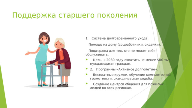 Поддержка старшего поколения 1.  Система долговременного ухода:  Помощь на дому (соцработники, сиделки).  Поддержка для тех, кто не может себя обслуживать.  Цель: к 2030 году охватить не менее 500 тыс. нуждающихся граждан. 2.  Программы «Активное долголетие»:  Бесплатные кружки, обучение компьютерной грамотности, скандинавская ходьба.  Создание центров общения для пожилых людей во всех регионах. 