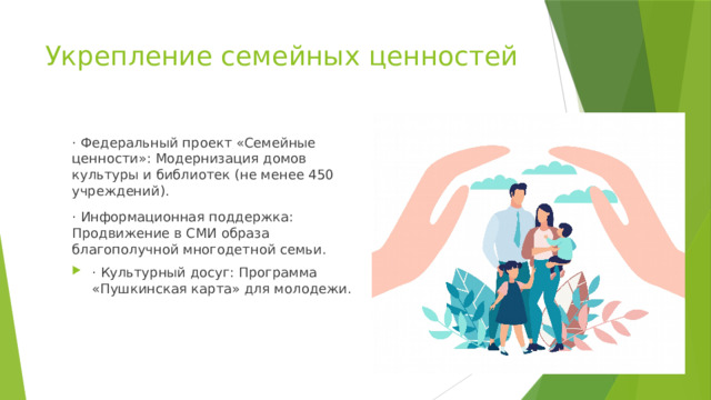 Укрепление семейных ценностей · Федеральный проект «Семейные ценности»: Модернизация домов культуры и библиотек (не менее 450 учреждений). · Информационная поддержка: Продвижение в СМИ образа благополучной многодетной семьи. · Культурный досуг: Программа «Пушкинская карта» для молодежи. 