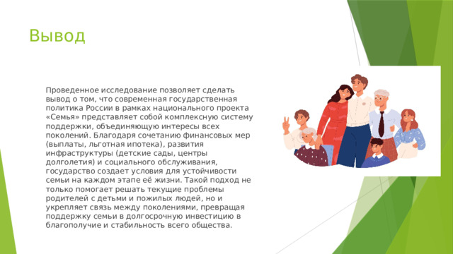 Вывод Проведенное исследование позволяет сделать вывод о том, что современная государственная политика России в рамках национального проекта «Семья» представляет собой комплексную систему поддержки, объединяющую интересы всех поколений. Благодаря сочетанию финансовых мер (выплаты, льготная ипотека), развития инфраструктуры (детские сады, центры долголетия) и социального обслуживания, государство создает условия для устойчивости семьи на каждом этапе её жизни. Такой подход не только помогает решать текущие проблемы родителей с детьми и пожилых людей, но и укрепляет связь между поколениями, превращая поддержку семьи в долгосрочную инвестицию в благополучие и стабильность всего общества. 