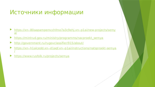 Источники информации https://xn--80aapampemcchfmo7a3c9ehj.xn--p1ai/new-projects/semya/ https://mintrud.gov.ru/ministry/programms/nacproekt_semya http://government.ru/rugovclassifier/915/about/ https://xn--h1alcedd.xn--d1aqf.xn--p1ai/instructions/natsproekt-semya/ https://www.rusfolk.ru/projects/semya 
