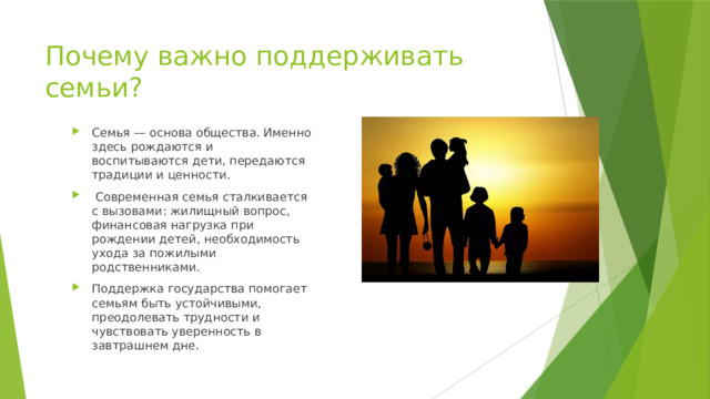 Почему важно поддерживать семьи? Семья — основа общества. Именно здесь рождаются и воспитываются дети, передаются традиции и ценности.  Современная семья сталкивается с вызовами: жилищный вопрос, финансовая нагрузка при рождении детей, необходимость ухода за пожилыми родственниками. Поддержка государства помогает семьям быть устойчивыми, преодолевать трудности и чувствовать уверенность в завтрашнем дне. 