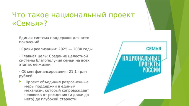 Что такое национальный проект «Семья»? Единая система поддержки для всех поколений · Сроки реализации: 2025 — 2030 годы. · Главная цель: Создание целостной системы благополучия семьи на всех этапах её жизни. · Объем финансирования: 21,1 трлн рублей.  Проект объединил разрозненные меры поддержки в единый механизм, который сопровождает человека от рождения (и даже до него) до глубокой старости. 