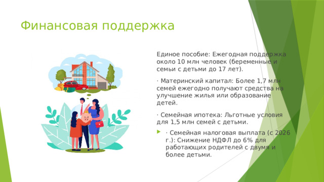 Финансовая поддержка Единое пособие: Ежегодная поддержка около 10 млн человек (беременные и семьи с детьми до 17 лет). · Материнский капитал: Более 1,7 млн семей ежегодно получают средства на улучшение жилья или образование детей. · Семейная ипотека: Льготные условия для 1,5 млн семей с детьми. · Семейная налоговая выплата (с 2026 г.): Снижение НДФЛ до 6% для работающих родителей с двумя и более детьми. 