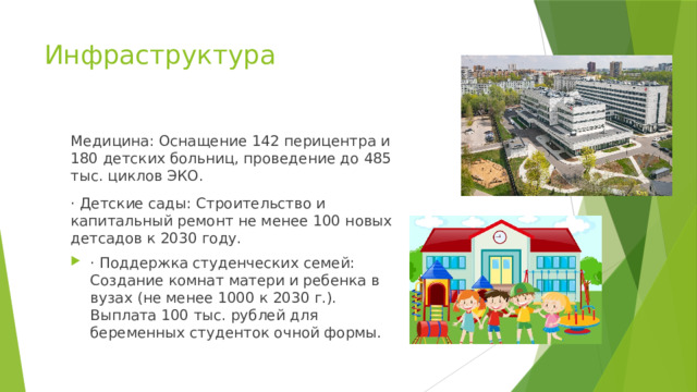 Инфраструктура Медицина: Оснащение 142 перицентра и 180 детских больниц, проведение до 485 тыс. циклов ЭКО. · Детские сады: Строительство и капитальный ремонт не менее 100 новых детсадов к 2030 году. · Поддержка студенческих семей: Создание комнат матери и ребенка в вузах (не менее 1000 к 2030 г.). Выплата 100 тыс. рублей для беременных студенток очной формы. 