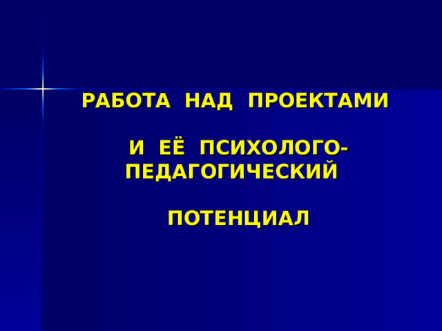 РАБОТА НАД ПРОЕКТАМИ    И ЕЁ ПСИХОЛОГО-ПЕДАГОГИЧЕСКИЙ   ПОТЕНЦИАЛ 