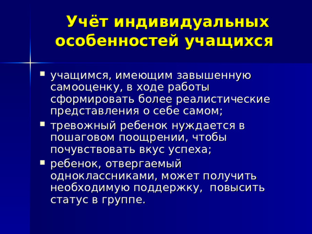  Учёт индивидуальных особенностей учащихся учащимся, имеющим завышенную самооценку, в ходе работы сформировать более реалистические представления о себе самом; тревожный ребенок нуждается в пошаговом поощрении, чтобы почувствовать вкус успеха; ребенок, отвергаемый одноклассниками, может получить необходимую поддержку, повысить статус в группе. 