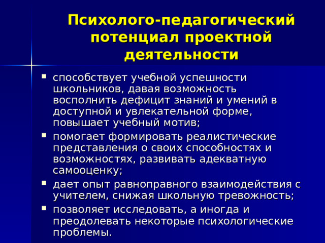 Психолого-педагогический потенциал проектной деятельности способствует учебной успешности школьников, давая возможность восполнить дефицит знаний и умений в доступной и увлекательной форме, повышает учебный мотив; помогает формировать реалистические представления о своих способностях и возможностях, развивать адекватную самооценку; дает опыт равноправного взаимодействия с учителем, снижая школьную тревожность; позволяет исследовать, а иногда и преодолевать некоторые психологические проблемы. 