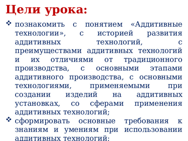 Цели урока:  познакомить с понятием «Аддитивные технологии», с историей развития аддитивных технологий, с преимуществами аддитивных технологий и их отличиями от традиционного производства, с основными этапами аддитивного производства, с основными технологиями, применяемыми при создании изделий на аддитивных установках, со сферами применения аддитивных технологий; сформировать основные требования к знаниям и умениям при использовании аддитивных технологий; воспитывать умение работать в команде. 