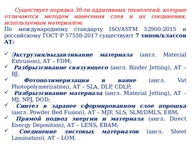  Существует порядка 30-ти аддитивных технологий, которые отличаются методом нанесения слоя и их соединения, используемым материалом. По международному стандарту ISO/ASTM 52900:2015 и российскому ГОСТ Р 57558-2017 существуют 7 типов/классов АТ: Экструзия/выдавливание материала (англ. Material Extrusion), АТ – FDM;  Разбрызгивание связующего (англ. Binder Jetting), АТ – BJ;  Фотополимеризация в ванне (англ. Vat Photopolymerization), АТ – SLA, DLP, CDLP;  Разбрызгивание материала (англ. Material Jetting), АТ – MJ, NPJ, DOD;  Синтез в заранее сформированном слое порошка (англ. Powder Bed Fusion), АТ – MJF, SLS, SLM/DMLS, EBM;  Прямой подвод энергии и материала (англ. Direct Energy Deposition), АТ – LENS, EBAM;  Соединение листовых материалов (англ. Sheet Lamination), АТ – LOM. 