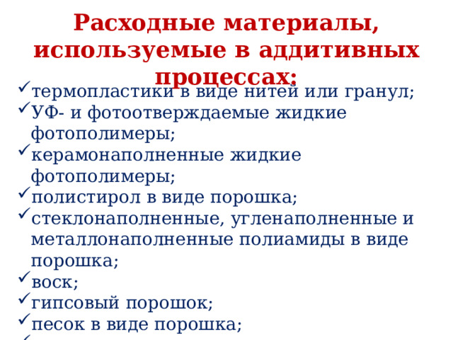 Расходные материалы, используемые в аддитивных процессах: термопластики в виде нитей или гранул; УФ- и фотоотверждаемые жидкие фотополимеры; керамонаполненные жидкие фотополимеры; полистирол в виде порошка; стеклонаполненные, угленаполненные и металлонаполненные полиамиды в виде порошка; воск; гипсовый порошок; песок в виде порошка; металлические сплавы в виде порошка и др. 