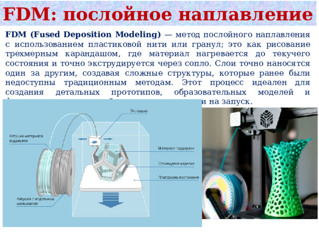 FDM: послойное наплавление FDM (Fused Deposition Modeling) — метод послойного наплавления с использованием пластиковой нити или гранул; это как рисование трехмерным карандашом, где материал нагревается до текучего состояния и точно экструдируется через сопло. Слои точно наносятся один за другим, создавая сложные структуры, которые ранее были недоступны традиционным методам. Этот процесс идеален для создания детальных прототипов, образовательных моделей и функциональных деталей с низкими затратами на запуск. 