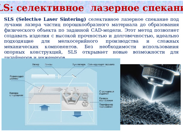 SLS: селективное лазерное спекание SLS (Selective Laser Sintering) селективное лазерное спекание под лучами лазера частиц порошкообразного материала до образования физического объекта по заданной CAD-модели. Этот метод позволяет создавать изделия с высокой прочностью и долговечностью, идеально подходящие для мелкосерийного производства и сложных механических компонентов. Без необходимости использования опорных конструкций, SLS открывает новые возможности для дизайнеров и инженеров. 