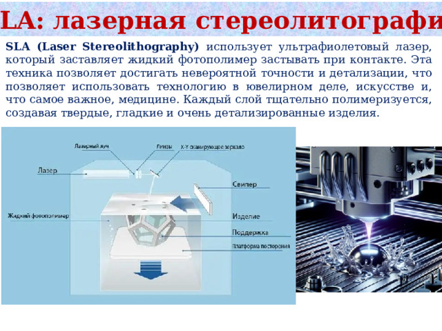 SLA: лазерная стереолитография SLA (Laser Stereolithography) использует ультрафиолетовый лазер, который заставляет жидкий фотополимер застывать при контакте. Эта техника позволяет достигать невероятной точности и детализации, что позволяет использовать технологию в ювелирном деле, искусстве и, что самое важное, медицине. Каждый слой тщательно полимеризуется, создавая твердые, гладкие и очень детализированные изделия. 