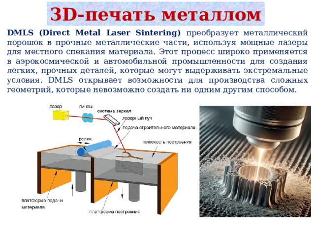 3D-печать металлом DMLS (Direct Metal Laser Sintering) преобразует металлический порошок в прочные металлические части, используя мощные лазеры для местного спекания материала. Этот процесс широко применяется в аэрокосмической и автомобильной промышленности для создания легких, прочных деталей, которые могут выдерживать экстремальные условия. DMLS открывает возможности для производства сложных геометрий, которые невозможно создать ни одним другим способом. 