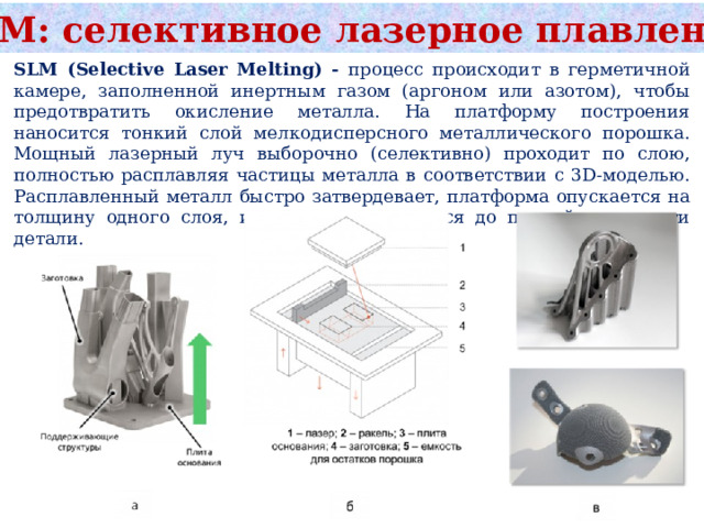 SLM: селективное лазерное плавление SLM (Selective Laser Melting) - процесс происходит в герметичной камере, заполненной инертным газом (аргоном или азотом), чтобы предотвратить окисление металла. На платформу построения наносится тонкий слой мелкодисперсного металлического порошка. Мощный лазерный луч выборочно (селективно) проходит по слою, полностью расплавляя частицы металла в соответствии с 3D-моделью. Расплавленный металл быстро затвердевает, платформа опускается на толщину одного слоя, и процесс повторяется до полной готовности детали. 
