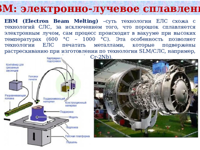 ЕВМ: электронно-лучевое сплавление EBM (Electron Beam Melting) –суть технологии ЕЛС схожа с технологий СЛС, за исключением того, что порошок сплавляется электронным лучом, сам процесс происходит в вакууме при высоких температурах (600 °С – 1000 °С). Эта особенность позволяет технологии ЕЛС печатать металлами, которые подвержены растрескиванию при изготовлении по технологии SLM/CЛС, например, интерметаллидом TiAl (Ti-48Al-2Cr-2Nb). 