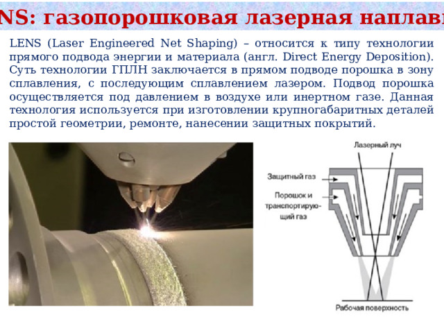 LENS: газопорошковая лазерная наплавка LENS (Laser Engineered Net Shaping) – относится к типу технологии прямого подвода энергии и материала (англ. Direct Energy Deposition). Суть технологии ГПЛН заключается в прямом подводе порошка в зону сплавления, с последующим сплавлением лазером. Подвод порошка осуществляется под давлением в воздухе или инертном газе. Данная технология используется при изготовлении крупногабаритных деталей простой геометрии, ремонте, нанесении защитных покрытий. 