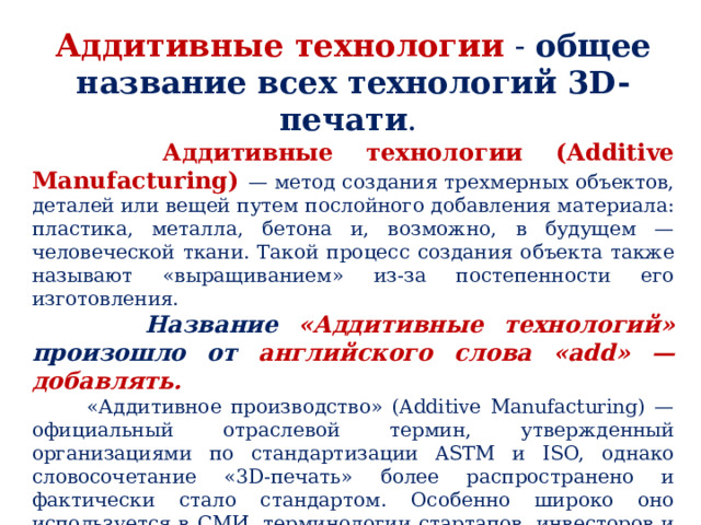Аддитивные технологии - общее название всех технологий 3D-печати .  Аддитивные технологии (Additive Manufacturing) — метод создания трехмерных объектов, деталей или вещей путем послойного добавления материала: пластика, металла, бетона и, возможно, в будущем — человеческой ткани. Такой процесс создания объекта также называют «выращиванием» из-за постепенности его изготовления.  Название «Аддитивные технологий» произошло от английского слова «add» — добавлять.  «Аддитивное производство» (Additive Manufacturing) — официальный отраслевой термин, утвержденный организациями по стандартизации ASTM и ISO, однако словосочетание «3D-печать» более распространено и фактически стало стандартом. Особенно широко оно используется в СМИ, терминологии стартапов, инвесторов и других сообществ. 