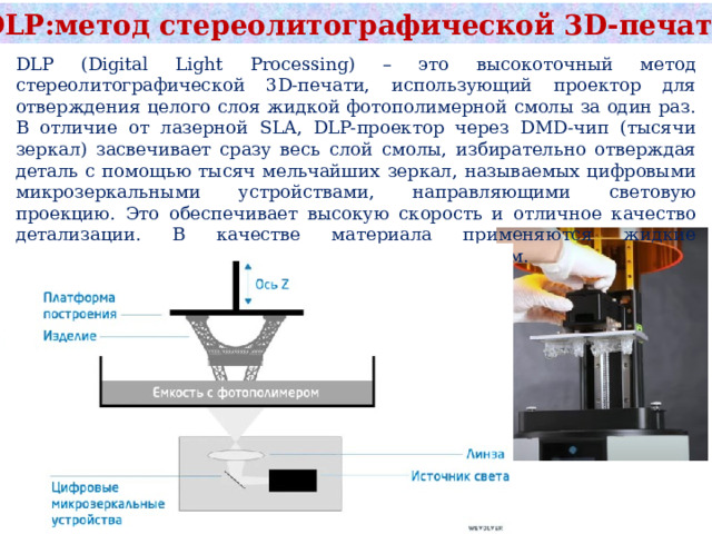 DLP:метод стереолитографической 3D‑печати DLP (Digital Light Processing) – это высокоточный метод стереолитографической 3D-печати, использующий проектор для отверждения целого слоя жидкой фотополимерной смолы за один раз. В отличие от лазерной SLA, DLP-проектор через DMD-чип (тысячи зеркал) засвечивает сразу весь слой смолы, избирательно отверждая деталь с помощью тысяч мельчайших зеркал, называемых цифровыми микрозеркальными устройствами, направляющими световую проекцию. Это обеспечивает высокую скорость и отличное качество детализации. В качестве материала применяются жидкие фотополимерные смолы, затвердевающие под светом. 
