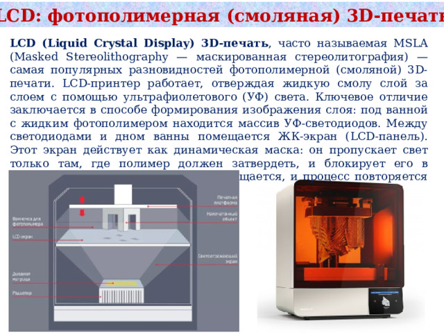LCD: фотополимерная (смоляная) 3D‑печать LCD (Liquid Crystal Display) 3D-печать , часто называемая MSLA (Masked Stereolithography — маскированная стереолитография) — самая популярных разновидностей фотополимерной (смоляной) 3D-печати. LCD-принтер работает, отверждая жидкую смолу слой за слоем с помощью ультрафиолетового (УФ) света. Ключевое отличие заключается в способе формирования изображения слоя: под ванной с жидким фотополимером находится массив УФ-светодиодов. Между светодиодами и дном ванны помещается ЖК-экран (LCD-панель). Этот экран действует как динамическая маска: он пропускает свет только там, где полимер должен затвердеть, и блокирует его в остальных местах. Платформа перемещается, и процесс повторяется для каждого следующего слоя. 