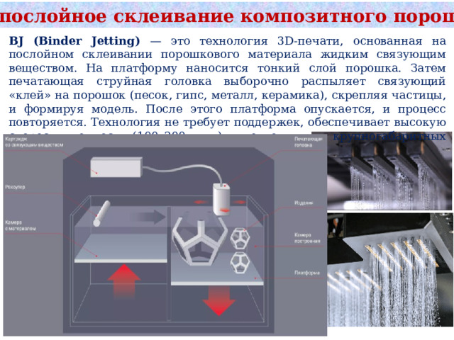 BJ: послойное склеивание композитного порошка BJ (Binder Jetting) — это технология 3D-печати, основанная на послойном склеивании порошкового материала жидким связующим веществом. На платформу наносится тонкий слой порошка. Затем печатающая струйная головка выборочно распыляет связующий «клей» на порошок (песок, гипс, металл, керамика), скрепляя частицы, и формируя модель. После этого платформа опускается, и процесс повторяется. Технология не требует поддержек, обеспечивает высокую скорость, точность (100–200 мкм) и подходит для крупногабаритных форм. 