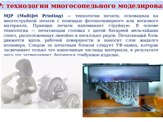 MJP: технология многосопельного моделирования MJP (MultiJet Printing) — технология печати, основанная на многоструйной печати с помощью фотополимерного или воскового материала. Принцип печати напоминает струйную. В основе технологии — печатающая головка c целой батареей мельчайших сопел, расположенных линейно в несколько рядов. Печатающий блок движется вдоль рабочей поверхности и наносит слоя жидкого полимера. Следом за печатным блоком следует УФ-лампа, которая засвечивает только что нанесенные частицы материала, в результате чего тот затвердевает, формируя требуемое изделие.  