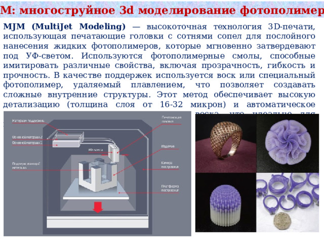 MJM: многоструйное 3d моделирование фотополимером MJM (MultiJet Modeling) — высокоточная технология 3D-печати, использующая печатающие головки с сотнями сопел для послойного нанесения жидких фотополимеров, которые мгновенно затвердевают под УФ-светом. Используются фотополимерные смолы, способные имитировать различные свойства, включая прозрачность, гибкость и прочность. В качестве поддержек используется воск или специальный фотополимер, удаляемый плавлением, что позволяет создавать сложные внутренние структуры. Этот метод обеспечивает высокую детализацию (толщина слоя от 16-32 микрон) и автоматическое создание поддержек из легкоплавкого воска, что идеально для прототипирования и ювелирного дела. 