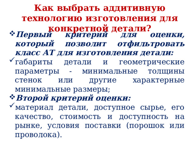 Как выбрать аддитивную технологию изготовления для конкретной детали? Первый критерий для оценки, который позволит отфильтровать класс АТ для изготовления детали: габариты детали и геометрические параметры - минимальные толщины стенок или другие характерные минимальные размеры; Второй критерий оценки: материал детали, доступное сырье, его качество, стоимость и доступность на рынке, условия поставки (порошок или проволока). 