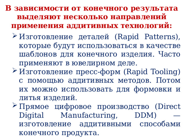В зависимости от конечного результата выделяют несколько направлений применения аддитивных технологий: Изготовление деталей (Rapid Patterns), которые будут использоваться в качестве шаблонов для конечного изделия. Часто применяют в ювелирном деле. Изготовление пресс-форм (Rapid Tooling) с помощью аддитивных методов. Потом их можно использовать для формовки и литья изделий. Прямое цифровое производство (Direct Digital Manufacturing, DDM) — изготовление аддитивными способами конечного продукта. 