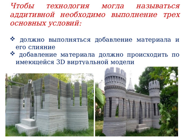 Чтобы технология могла называться аддитивной необходимо выполнение трех основных условий:   должно выполняться добавление материала и его слияние  добавление материала должно происходить по имеющейся 3D виртуальной модели  добавление материала должно происходить послойно. 