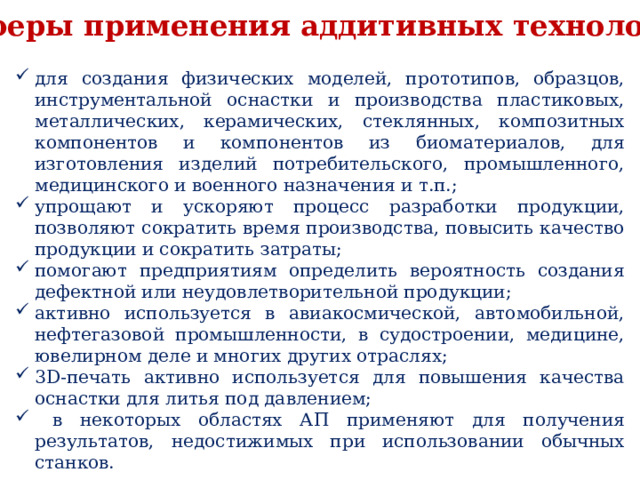 Сферы применения аддитивных технологий для создания физических моделей, прототипов, образцов, инструментальной оснастки и производства пластиковых, металлических, керамических, стеклянных, композитных компонентов и компонентов из биоматериалов, для изготовления изделий потребительского, промышленного, медицинского и военного назначения и т.п.; упрощают и ускоряют процесс разработки продукции, позволяют сократить время производства, повысить качество продукции и сократить затраты; помогают предприятиям определить вероятность создания дефектной или неудовлетворительной продукции; активно используется в авиакосмической, автомобильной, нефтегазовой промышленности, в судостроении, медицине, ювелирном деле и многих других отраслях; 3D-печать активно используется для повышения качества оснастки для литья под давлением;  в некоторых областях АП применяют для получения результатов, недостижимых при использовании обычных станков. 