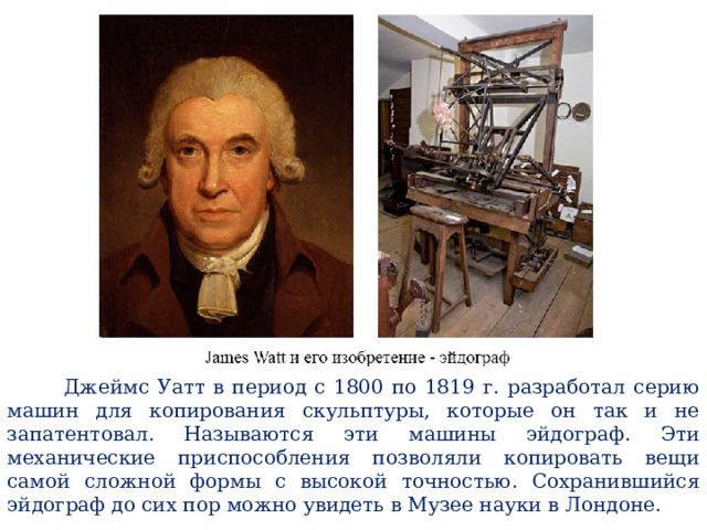  Джеймс Уатт в период с 1800 по 1819 г. разработал серию машин для копирования скульптуры, которые он так и не запатентовал. Называются эти машины эйдограф. Эти механические приспособления позволяли копировать вещи самой сложной формы с высокой точностью. Сохранившийся эйдограф до сих пор можно увидеть в Музее науки в Лондоне. 