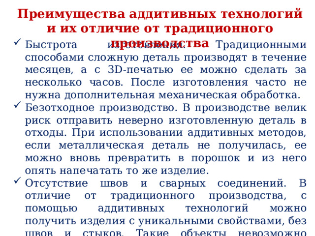 Преимущества аддитивных технологий и их отличие от традиционного производства Быстрота изготовления. Традиционными способами сложную деталь производят в течение месяцев, а с 3D-печатью ее можно сделать за несколько часов. После изготовления часто не нужна дополнительная механическая обработка. Безотходное производство. В производстве велик риск отправить неверно изготовленную деталь в отходы. При использовании аддитивных методов, если металлическая деталь не получилась, ее можно вновь превратить в порошок и из него опять напечатать то же изделие. Отсутствие швов и сварных соединений. В отличие от традиционного производства, с помощью аддитивных технологий можно получить изделия с уникальными свойствами, без швов и стыков. Такие объекты невозможно изготовить с помощью сварки и штамповки. 