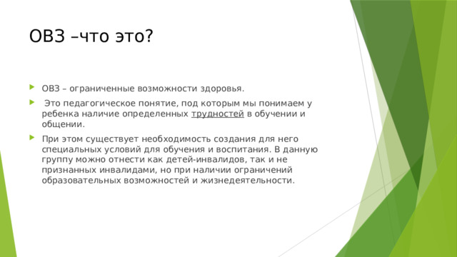 ОВЗ –что это? ОВЗ – ограниченные возможности здоровья.  Это педагогическое понятие, под которым мы понимаем у ребенка наличие определенных трудностей в обучении и общении. При этом существует необходимость создания для него специальных условий для обучения и воспитания. В данную группу можно отнести как детей-инвалидов, так и не признанных инвалидами, но при наличии ограничений образовательных возможностей и жизнедеятельности. 