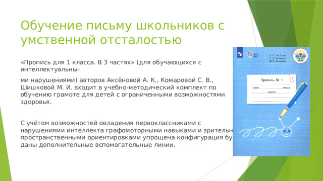 Обучение письму школьников с умственной отсталостью «Пропись для 1 класса. В 3 частях» (для обучающихся с интеллектуальны- ми нарушениями) авторов Аксёновой А. К., Комаровой С. В., Шишковой М. И. входит в учебно-методический комплект по обучению грамоте для детей с ограниченными возможностями здоровья. С учётом возможностей овладения первоклассниками с нарушениями интеллекта графомоторными навыками и зрительно-пространственными ориентировками упрощена конфигурация букв, даны дополнительные вспомогательные линии. 