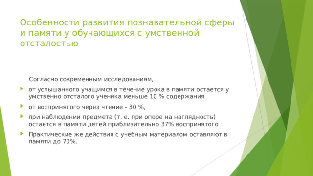 Особенности развития познавательной сферы и памяти у обучающихся с умственной отсталостью  Согласно современным исследованиям, от услышанного учащимся в течение урока в памяти остается у умственно отсталого ученика меньше 10 % содержания от воспринятого через чтение - 30 %, при наблюдении предмета (т. е. при опоре на наглядность) остается в памяти детей приблизительно 37% воспринятого Практические же действия с учебным материалом оставляют в памяти до 70%. 
