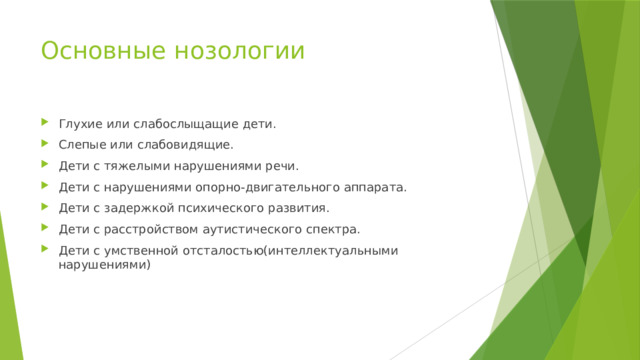 Основные нозологии Глухие или слабослыщащие дети. Слепые или слабовидящие. Дети с тяжелыми нарушениями речи. Дети с нарушениями опорно-двигательного аппарата. Дети с задержкой психического развития. Дети с расстройством аутистического спектра. Дети с умственной отсталостью(интеллектуальными нарушениями) 