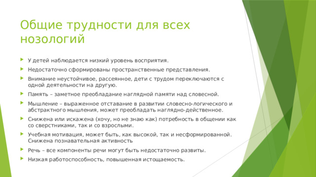 Общие трудности для всех нозологий У детей наблюдается низкий уровень восприятия. Недостаточно сформированы пространственные представления. Внимание неустойчивое, рассеянное, дети с трудом переключаются с одной деятельности на другую. Память – заметное преобладание наглядной памяти над словесной. Мышление – выраженное отставание в развитии словесно-логического и абстрактного мышления, может преобладать наглядно-действенное. Снижена или искажена (хочу, но не знаю как) потребность в общении как со сверстниками, так и со взрослыми. Учебная мотивация, может быть, как высокой, так и несформированной. Снижена познавательная активность Речь – все компоненты речи могут быть недостаточно развиты. Низкая работоспособность, повышенная истощаемость. 