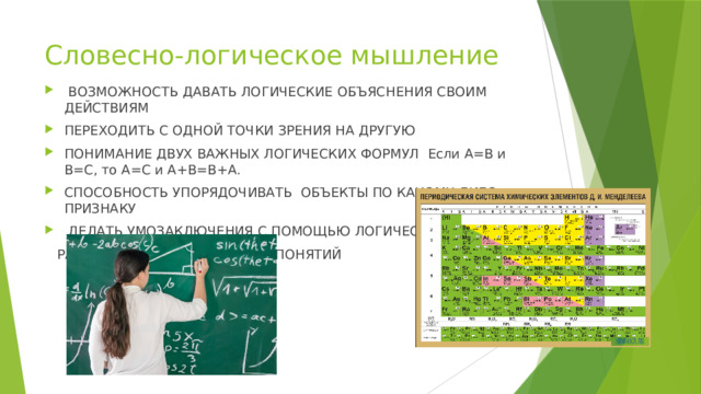 Словесно-логическое мышление  ВОЗМОЖНОСТЬ ДАВАТЬ ЛОГИЧЕСКИЕ ОБЪЯСНЕНИЯ СВОИМ ДЕЙСТВИЯМ ПЕРЕХОДИТЬ С ОДНОЙ ТОЧКИ ЗРЕНИЯ НА ДРУГУЮ ПОНИМАНИЕ ДВУХ ВАЖНЫХ ЛОГИЧЕСКИХ ФОРМУЛ Если А=В и В=С, то А=С и А+B=B+A. СПОСОБНОСТЬ УПОРЯДОЧИВАТЬ ОБЪЕКТЫ ПО КАКОМУ-ЛИБО ПРИЗНАКУ  ДЕЛАТЬ УМОЗАКЛЮЧЕНИЯ С ПОМОЩЬЮ ЛОГИЧЕСКИХ  РАССУЖДЕНИЙ И АБСТРАКТЫХ ПОНЯТИЙ 